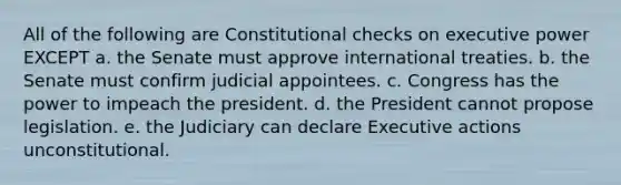 All of the following are Constitutional checks on executive power EXCEPT a. the Senate must approve international treaties. b. the Senate must confirm judicial appointees. c. Congress has the power to impeach the president. d. the President cannot propose legislation. e. the Judiciary can declare Executive actions unconstitutional.