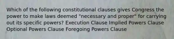 Which of the following constitutional clauses gives Congress the power to make laws deemed "necessary and proper" for carrying out its specific powers? Execution Clause Implied Powers Clause Optional Powers Clause Foregoing Powers Clause