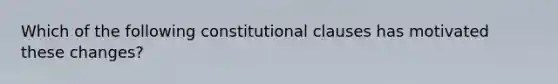 Which of the following constitutional clauses has motivated these changes?