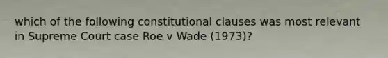 which of the following constitutional clauses was most relevant in Supreme Court case Roe v Wade (1973)?