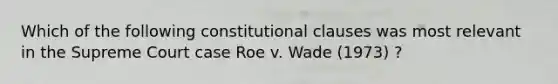 Which of the following constitutional clauses was most relevant in the Supreme Court case Roe v. Wade (1973) ?