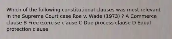 Which of the following constitutional clauses was most relevant in the Supreme Court case Roe v. Wade (1973) ? A Commerce clause B Free exercise clause C Due process clause D Equal protection clause