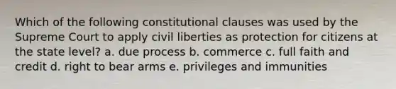 Which of the following constitutional clauses was used by the Supreme Court to apply civil liberties as protection for citizens at the state level? a. due process b. commerce c. full faith and credit d. right to bear arms e. privileges and immunities