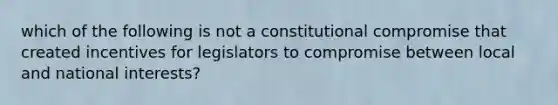 which of the following is not a constitutional compromise that created incentives for legislators to compromise between local and national interests?