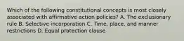 Which of the following constitutional concepts is most closely associated with affirmative action policies? A. The exclusionary rule B. Selective incorporation C. Time, place, and manner restrictions D. Equal protection clause