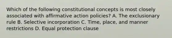 Which of the following constitutional concepts is most closely associated with affirmative action policies? A. The exclusionary rule B. Selective incorporation C. Time, place, and manner restrictions D. Equal protection clause