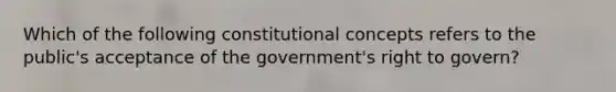 Which of the following constitutional concepts refers to the public's acceptance of the government's right to govern?