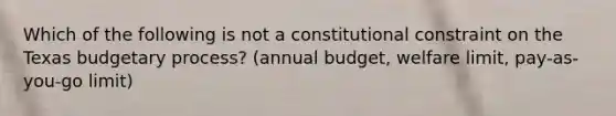 Which of the following is not a constitutional constraint on the Texas budgetary process? (annual budget, welfare limit, pay-as-you-go limit)