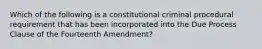 Which of the following is a constitutional criminal procedural requirement that has been incorporated into the Due Process Clause of the Fourteenth Amendment?