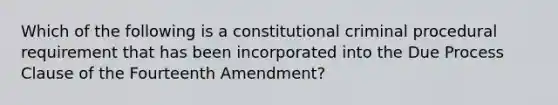 Which of the following is a constitutional criminal procedural requirement that has been incorporated into the Due Process Clause of the Fourteenth Amendment?