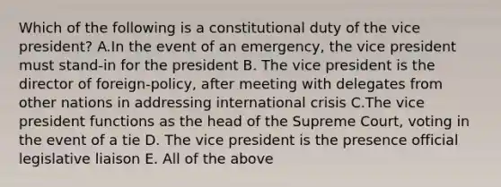 Which of the following is a constitutional duty of the vice president? A.In the event of an emergency, the vice president must stand-in for the president B. The vice president is the director of foreign-policy, after meeting with delegates from other nations in addressing international crisis C.The vice president functions as the head of the Supreme Court, voting in the event of a tie D. The vice president is the presence official legislative liaison E. All of the above