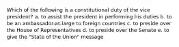 Which of the following is a constitutional duty of the vice president? a. to assist the president in performing his duties b. to be an ambassador-at-large to foreign countries c. to preside over the House of Representatives d. to preside over the Senate e. to give the "State of the Union" message