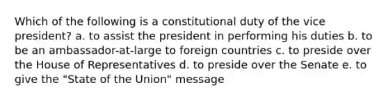 Which of the following is a constitutional duty of the vice president? a. to assist the president in performing his duties b. to be an ambassador-at-large to foreign countries c. to preside over the House of Representatives d. to preside over the Senate e. to give the "State of the Union" message