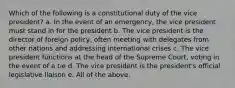 Which of the following is a constitutional duty of the vice president? a. In the event of an emergency, the vice president must stand in for the president b. The vice president is the director of foreign policy, often meeting with delegates from other nations and addressing international crises c. The vice president functions at the head of the Supreme Court, voting in the event of a tie d. The vice president is the president's official legislative liaison e. All of the above.