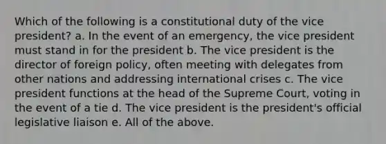 Which of the following is a constitutional duty of the vice president? a. In the event of an emergency, the vice president must stand in for the president b. The vice president is the director of foreign policy, often meeting with delegates from other nations and addressing international crises c. The vice president functions at the head of the Supreme Court, voting in the event of a tie d. The vice president is the president's official legislative liaison e. All of the above.