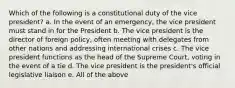 Which of the following is a constitutional duty of the vice president? a. In the event of an emergency, the vice president must stand in for the President b. The vice president is the director of foreign policy, often meeting with delegates from other nations and addressing international crises c. The vice president functions as the head of the Supreme Court, voting in the event of a tie d. The vice president is the president's official legislative liaison e. All of the above