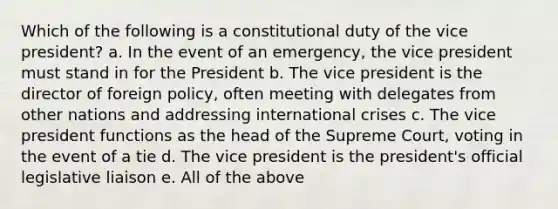 Which of the following is a constitutional duty of the vice president? a. In the event of an emergency, the vice president must stand in for the President b. The vice president is the director of foreign policy, often meeting with delegates from other nations and addressing international crises c. The vice president functions as the head of the Supreme Court, voting in the event of a tie d. The vice president is the president's official legislative liaison e. All of the above