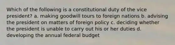 Which of the following is a constitutional duty of the vice president? a. making goodwill tours to foreign nations b. advising the president on matters of foreign policy c. deciding whether the president is unable to carry out his or her duties d. developing the annual federal budget