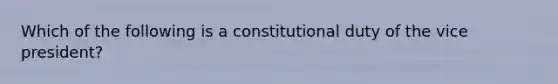 Which of the following is a constitutional duty of the vice president?