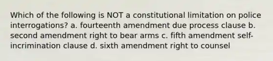 Which of the following is NOT a constitutional limitation on police interrogations? a. fourteenth amendment due process clause b. second amendment right to bear arms c. fifth amendment self-incrimination clause d. sixth amendment right to counsel