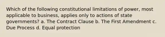 Which of the following constitutional limitations of power, most applicable to business, applies only to actions of state governments? a. The Contract Clause b. The First Amendment c. Due Process d. Equal protection