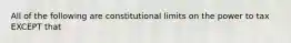 All of the following are constitutional limits on the power to tax EXCEPT that