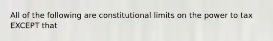 All of the following are constitutional limits on the power to tax EXCEPT that