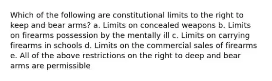 Which of the following are constitutional limits to the right to keep and bear arms? a. Limits on concealed weapons b. Limits on firearms possession by the mentally ill c. Limits on carrying firearms in schools d. Limits on the commercial sales of firearms e. All of the above restrictions on the right to deep and bear arms are permissible