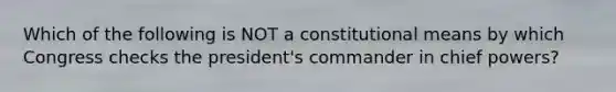 Which of the following is NOT a constitutional means by which Congress checks the president's commander in chief powers?