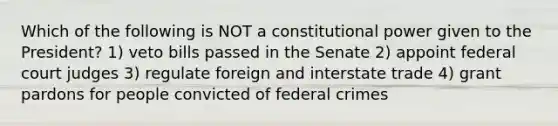 Which of the following is NOT a constitutional power given to the President? 1) veto bills passed in the Senate 2) appoint federal court judges 3) regulate foreign and interstate trade 4) grant pardons for people convicted of federal crimes