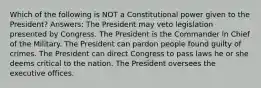 Which of the following is NOT a Constitutional power given to the President? Answers: The President may veto legislation presented by Congress. The President is the Commander in Chief of the Military. The President can pardon people found guilty of crimes. The President can direct Congress to pass laws he or she deems critical to the nation. The President oversees the executive offices.