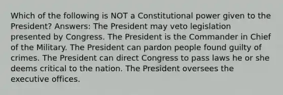 Which of the following is NOT a Constitutional power given to the President? Answers: The President may veto legislation presented by Congress. The President is the Commander in Chief of the Military. The President can pardon people found guilty of crimes. The President can direct Congress to pass laws he or she deems critical to the nation. The President oversees the executive offices.