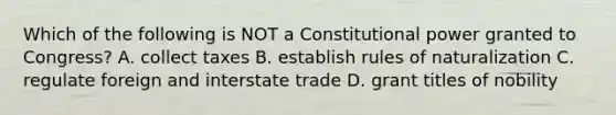 Which of the following is NOT a Constitutional power granted to Congress? A. collect taxes B. establish rules of naturalization C. regulate foreign and interstate trade D. grant titles of nobility