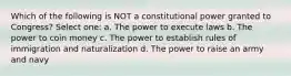 Which of the following is NOT a constitutional power granted to Congress? Select one: a. The power to execute laws b. The power to coin money c. The power to establish rules of immigration and naturalization d. The power to raise an army and navy