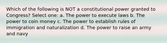 Which of the following is NOT a constitutional power granted to Congress? Select one: a. The power to execute laws b. The power to coin money c. The power to establish rules of immigration and naturalization d. The power to raise an army and navy