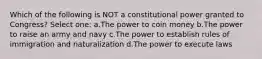 Which of the following is NOT a constitutional power granted to Congress? Select one: a.The power to coin money b.The power to raise an army and navy c.The power to establish rules of immigration and naturalization d.The power to execute laws