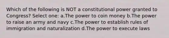 Which of the following is NOT a constitutional power granted to Congress? Select one: a.The power to coin money b.The power to raise an army and navy c.The power to establish rules of immigration and naturalization d.The power to execute laws