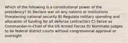 Which of the following is a constitutional power of the presidency? A) Declare war on any nations or institutions threatening national security B) Regulate military spending and allocation of funding for all defense contractors C) Serve as Commander-in-Chief of the US Armed Forces D) Nominate judges to be federal district courts without congressional approval or oversight