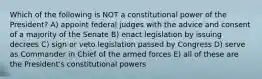 Which of the following is NOT a constitutional power of the President? A) appoint federal judges with the advice and consent of a majority of the Senate B) enact legislation by issuing decrees C) sign or veto legislation passed by Congress D) serve as Commander in Chief of the armed forces E) all of these are the President's constitutional powers