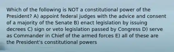 Which of the following is NOT a constitutional power of the President? A) appoint federal judges with the advice and consent of a majority of the Senate B) enact legislation by issuing decrees C) sign or veto legislation passed by Congress D) serve as Commander in Chief of the armed forces E) all of these are the President's constitutional powers