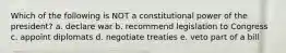 Which of the following is NOT a constitutional power of the president? a. declare war b. recommend legislation to Congress c. appoint diplomats d. negotiate treaties e. veto part of a bill