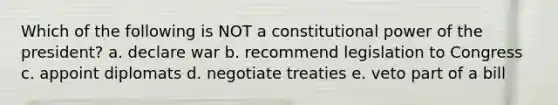 Which of the following is NOT a constitutional power of the president? a. declare war b. recommend legislation to Congress c. appoint diplomats d. negotiate treaties e. veto part of a bill