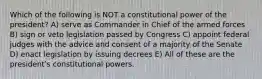 Which of the following is NOT a constitutional power of the president? A) serve as Commander in Chief of the armed forces B) sign or veto legislation passed by Congress C) appoint federal judges with the advice and consent of a majority of the Senate D) enact legislation by issuing decrees E) All of these are the presidentʹs constitutional powers.