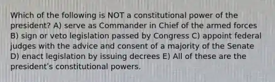 Which of the following is NOT a constitutional power of the president? A) serve as Commander in Chief of the armed forces B) sign or veto legislation passed by Congress C) appoint federal judges with the advice and consent of a majority of the Senate D) enact legislation by issuing decrees E) All of these are the presidentʹs constitutional powers.