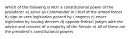 Which of the following is NOT a constitutional power of the president? a) serve as Commander in Chief of the armed forces b) sign or veto legislation passed by Congress c) enact legislation by issuing decrees d) appoint federal judges with the advice and consent of a majority of the Senate e) All of these are the president's constitutional powers