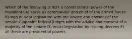 Which of the following is NOT a constitutional power of the President? A) serve as commander and chief of the armed forces B) sign or veto legislation with the advice and consent of the senate C)appoint federal judges with the advice and consent of a majority of the senate D) enact legislation by issuing decrees E) all these are presidential powers