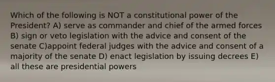 Which of the following is NOT a constitutional power of the President? A) serve as commander and chief of the armed forces B) sign or veto legislation with the advice and consent of the senate C)appoint federal judges with the advice and consent of a majority of the senate D) enact legislation by issuing decrees E) all these are presidential powers