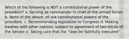 Which of the following is NOT a constitutional power of the president? a. Serving as commander in chief of the armed forces b. None of the above; all are constitutional powers of the president. c. Recommending legislation to Congress d. Making treaties with other nations, subject to agreement of two-thirds of the Senate e. Taking care that the "laws be faithfully executed"