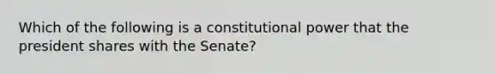 Which of the following is a constitutional power that the president shares with the Senate?