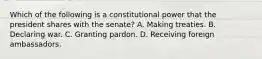 Which of the following is a constitutional power that the president shares with the senate? A. Making treaties. B. Declaring war. C. Granting pardon. D. Receiving foreign ambassadors.